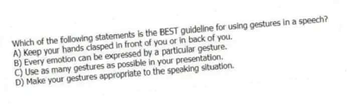 Which of the following statements is the BEST guideline for using gestures in a speech?
A) Keep your hands clasped in front of you or in back of you.
B) Every emotion can be expressed by a particular gesture.
C) Use as many gestures as possible in your presentation.
D) Make your gestures appropriate to the speaking situation.