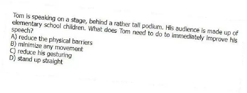Tom is speaking on a stage, behind a rather tall podium. His audience is made up of elementary school children. What does Tom need to do to immediately improve his speech?
A) reduce the physical barriers
B) minimize any movement
C) reduce his gesturing
D) stand up straight