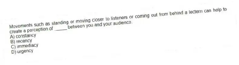 Movements such as standing or moving closer to listeners or coming out from behind a lectern can help to create a perception of _____ between you and your audience.
A) constancy
B) recency
C) immediacy
D) urgency