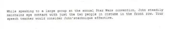 While speaking to a large group at the annual Star Wars convention, John steadily maintains eye contact with just the two people in costume in the front row. Your speech teacher would consider John'stechnique effective.