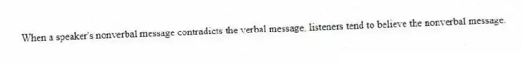 When a speaker's nonverbal message contradicts the verbal message, listeners tend to believe the nonverbal message.
