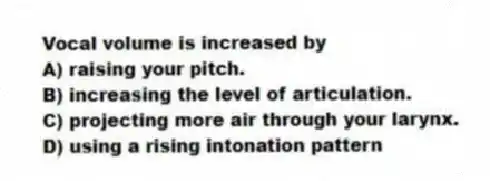 Vocal volume is increased by
A) raising your pitch.
B) increasing the level of articulation.
C) projecting more air through your larynx.
D) using a rising intonation pattern
