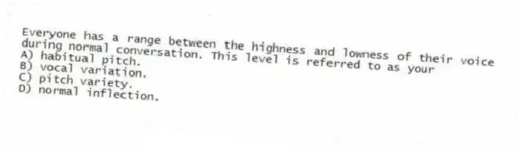 Everyone has a range between the highness and lowness of their voice during normal conversation. This level is referred to as your
A) habitual pitch.
B) vocal variation.
C) pitch variety.
D) normal inflection.