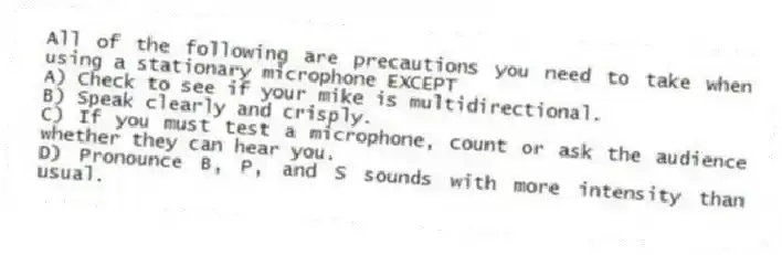 All of the following are precautions you need to take when using a stationary microphone EXCEPT
A) Check to see if your mike is multidirectional.
B) Speak clearly and crisply.
C) If you must test a microphone, count or ask the audience whether they can hear you.
D) Pronounce B, P, and S sounds with more intensity than usual.
