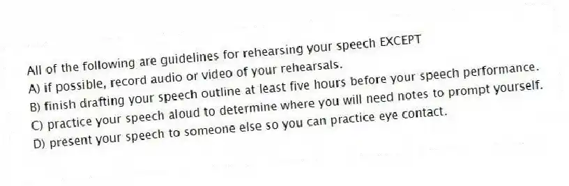 All of the following are guidelines for rehearsing your speech EXCEPT
A) if possible, record audio or video of your rehearsals.
B) finish drafting your speech outline at least five hours before your speech performance.
C) practice your speech aloud to determine where you will need notes to prompt yourself.
D) present your speech to someone else so you can practice eye contact.