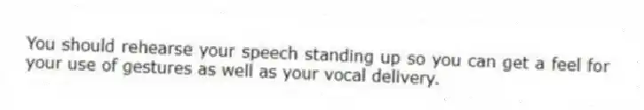 You should rehearse your speech standing up so you can get a feel for your use of gestures as well as your vocal delivery.