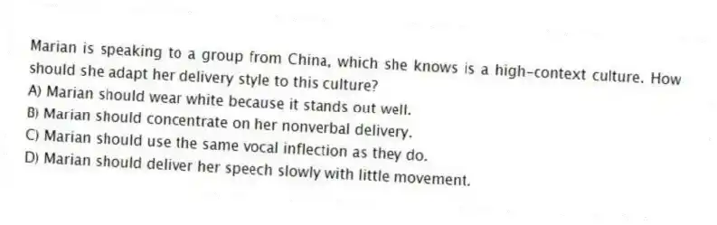 Marian is speaking to a group from China, which she knows is a high-context culture. How should she adapt her delivery style to this culture?
A) Marian should wear white because it stands out well.
B) Marian should concentrate on her nonverbal delivery.
C) Marian should use the same vocal inflection as they do.
D) Marian should deliver her speech slowly with little movement.