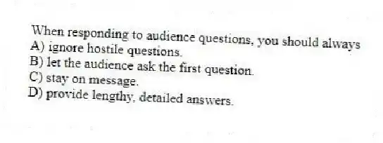 When responding to audience questions, you should always
A) ignore hostile questions.
B) let the audience ask the first question.
C) stay on message.
D) provide lengthy, detailed answers.