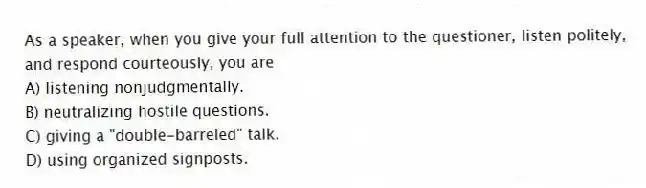 As a speaker, when you give your full attention to the questioner, listen politely, and respond courteously, you are
A) listening nonjudgmentally.
B) neutralizing hostile questions.
C) giving a "double-barreled" talk.
D) using organized signposts.