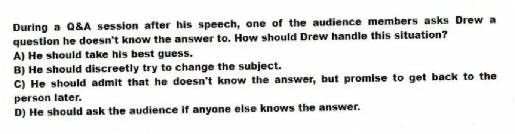 During a Q&A session after his speech, one of the audience members asks Drew a question he doesn't know the answer to. How should Drew handle this situation?
A) He should take his best guess.
B) He should discreetly try to change the subject.
C) He should admit that he doesn't know the answer, but promise to get back to the person later.
D) He should ask the audience if anyone else knows the answer.