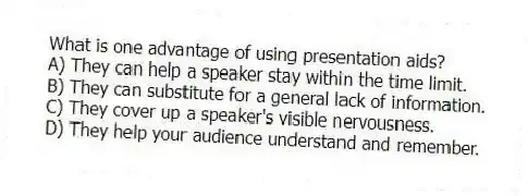 What is one advantage of using presentation aids?
A) They can help a speaker stay within the time limit.
B) They can substitute for a general lack of information.
C) They cover up a speaker's visible nervousness.
D) They help your audience understand and remember.