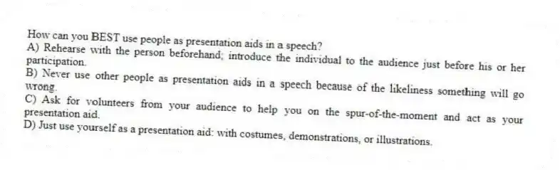 How can you BEST use people as presentation aids in a speech?
A) Rehearse with the person beforehand; introduce the individual to the audience just before his or her participation.
B) Never use other people as presentation aids in a speech because of the likeliness something will go wrong.
C) Ask for volunteers from your audience to help you on the spur-of-the-moment and act as your presentation aid.
D) Just use yourself as a presentation aid: with costumes, demonstrations, or illustrations.