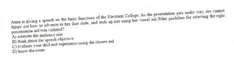 Anna is giving a speech on the basic functions of the Electoral College. As the presentation gets under way, she cannot figure out how to advance to her first slide, and ends up not using her visual aid.What guideline for selecting the right presentation aid was violated?
A) estimate the audience size
B) think about the speech objective
C) evaluate your skill and experience using the chosen aid
D) know the room