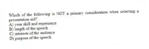 Which of the following is NOT a primary consideration when selecting a presentation aid?
A) your skill and experience
B) length of the speech
C) interests of the audience
D) purpose of the speech