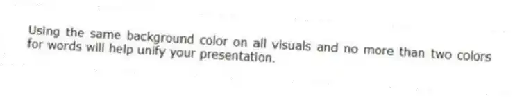 Using the same background color on all visuals and no more than two colors for words will help unify your presentation.