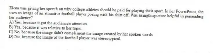 Elena was giving her speech on why college athletes should be paid for playing their sport. In her PowerPoint, she uses an image of an attractive football player posing with his shirt off. Was usingthispicture helpful in persuading her audience?
A) Yes, because it got the audience's attention.
B) Yes, because it was relative to her topic.
C) No, because the image didn't complement the image created by her spoken words.
D) No, because the image of the football player was stereotypical.
