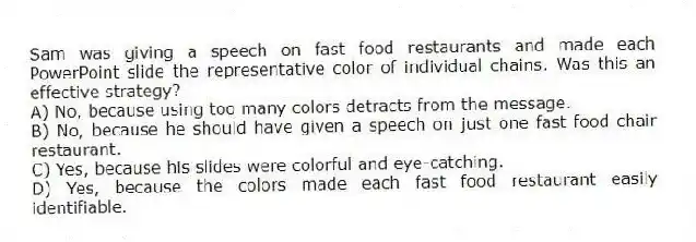 Sam was giving a speech on fast food restaurants and made each PowerPoint slide the representative color of individual chains. Was this an effective strategy?
A) No, because using too many colors detracts from the message.
B) No, because he should have given a speech on just one fast food chair restaurant.
C) Yes, because his slides were colorful and eye-catching.
D) Yes, because the colors made each fast food restaurant easily identifiable.