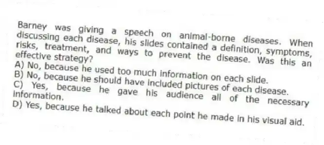 Barney was giving a speech on animal-borne diseases. When discussing each disease, his slides contained a definition, symptoms, risks, treatment, and ways to prevent the disease. Was this an effective strategy?
A) No, because he used too much information on each slide.
B) No, because he should have included pictures of each disease.
C) Yes, because he gave his audience all of the necessary information.
D) Yes, because he talked about each point he made in his visual aid.