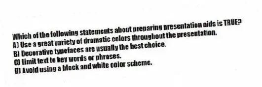 Which of the following statements about preparing presentation aids is TRUE?
A) Use a great variety of dramatic colors throughout the presentation.
B) Decorative typefaces are usually the best choice.
C) Limit text to key words or phrases.
D) Avoid using a black and white color scheme.