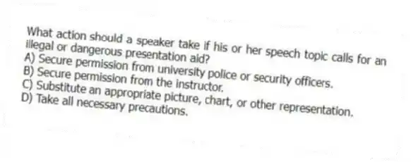 What action should a speaker take if his or her speech topic calls for an illegal or dangerous presentation aid?
A) Secure permission from university police or security officers.
B) Secure permission from the instructor.
C) Substitute an appropriate picture, chart, or other representation.
D) Take all necessary precautions.