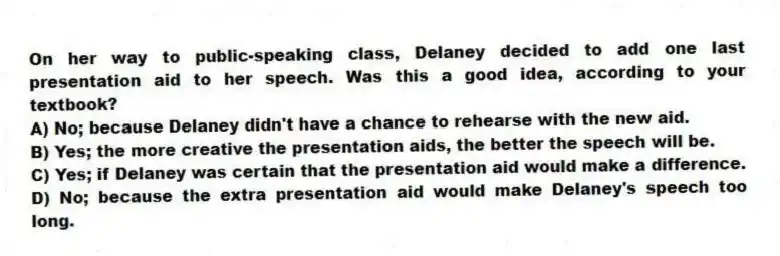 On her way to public-speaking class, Delaney decided to add one last presentation aid to her speech. Was this a good idea, according to your textbook?
A) No; because Delaney didn't have a chance to rehearse with the new aid.
B) Yes; the more creative the presentation aids, the better the speech will be.
C) Yes; if Delaney was certain that the presentation aid would make a difference.
D) No; because the extra presentation aid would make Delaney's speech too long.