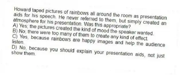 Howard taped pictures of rainbows all around the room as presentation aids for his speech. He never referred to them, but simply created an atmosphere for his presentation. Was this appropriate?
A) Yes; the pictures created the kind of mood the speaker wanted.
B) No; there were too many of them to create any kind of effect.
C) Yes, because rainbows are happy images and help the audience listen.
D) No, because you should explain your presentation aids, not just show them.