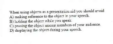 When using objects as a presentation aid you should avoid
A) making reference to the object in your speech.
B) holding the object while you speak.
C) passing the object among members of your audience.
D) displaying the object during your speech.