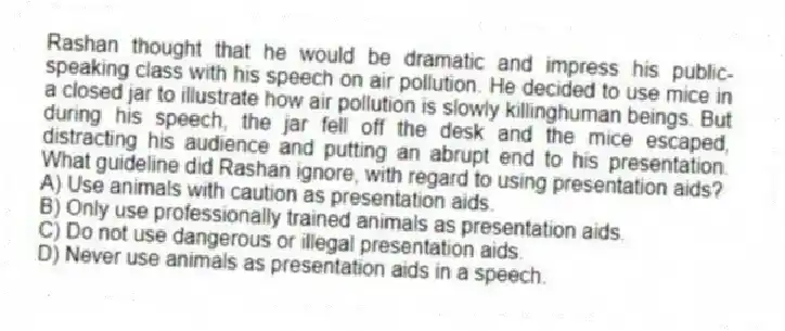 Rashan thought that he would be dramatic and impress his public-speaking class with his speech on air pollution. He decided to use mice in a closed jar to illustrate how air pollution is slowly killinghuman beings. But during his speech, the jar fell off the desk and the mice escaped, distracting his audience and putting an abrupt end to his presentation. What guideline did Rashan ignore, with regard to using presentation aids?
A) Use animals with caution as presentation aids.
B) Only use professionally trained animals as presentation aids.
C) Do not use dangerous or illegal presentation aids.
D) Never use animals as presentation aids in a speech.