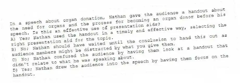 In a speech about organ donation, Nathan gave the audience a handout about the need for organs and the process for becoming an organ donor before his speech. Is this an effective use of presentation aids?
A) Yes; Nathan used the handout in a timely and effective way, selecting the right presentation aid for the topic.
B) No; Nathan should have waited until the conclusion to hand this out as audience members might be distracted by what you give them.
C) No; Nathan confused the audience by having them look at a handout that didn't relate to what he was speaking about.
D) Yes; Nathan drew the audience into the speech by having them focus on the handout.