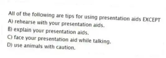 All of the following are tips for using presentation aids EXCEPT
A) rehearse with your presentation aids.
B) explain your presentation aids.
C) face your presentation aid while talking.
D) use animals with caution.