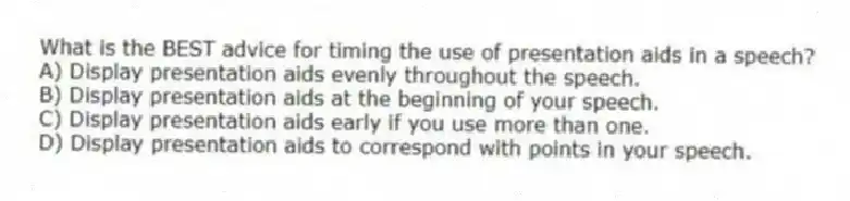 What is the BEST advice for timing the use of presentation aids in a speech?
A) Display presentation aids evenly throughout the speech.
B) Display presentation aids at the beginning of your speech.
C) Display presentation aids early if you use more than one.
D) Display presentation aids to correspond with points in your speech.
