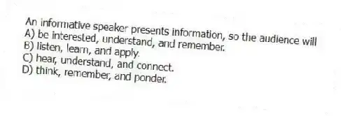 An informative speaker presents information, so the audience will
A) be interested, understand, and remember.
B) listen, learn, and apply.
C) hear, understand, and connect.
D) think, remember, and ponder.