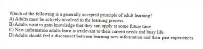Which of the following is a generally accepted principle of adult learning?
A) Adults must be actively involved in the learning process.
B) Adults want to gain knowledge that they can apply at some future time.
C) New information adults learn is irrelevant to their current needs and busy life.
D) Adults should feel a disconnect between learning new information and their past experiences.