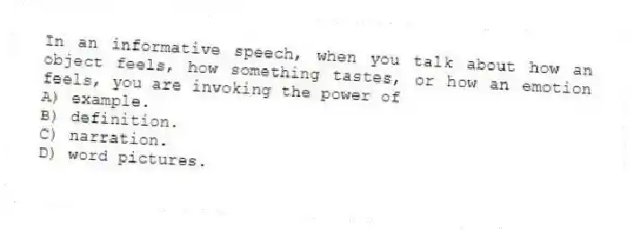 In an informative speech, when you talk about how an object feels, how something tastes, or how an emotion feels, you are invoking the power of
A) example.
B) definition.
C) narration.
D) word pictures.
