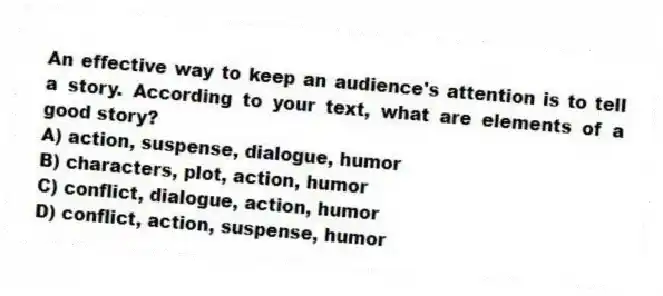 An effective way to keep an audience's attention is to tell a story. According to your text, what are elements of a good story?
A) action, suspense, dialogue, humor
B) characters, plot, action, humor
C) conflict, dialogue, action, humor
D) conflict, action, suspense, humor