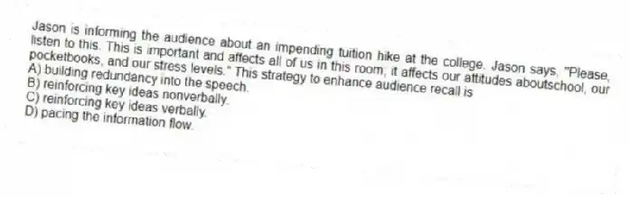 Jason is informing the audience about an impending tuition hike at the college. Jason says, "Please, listen to this. This is important and affects all of us in this room; it affects our attitudes aboutschool, our pocketbooks, and our stress levels." This strategy to enhance audience recall is
A) building redundancy into the speech.
B) reinforcing key ideas nonverbally.
C) reinforcing key ideas verbally.
D) pacing the information flow.
