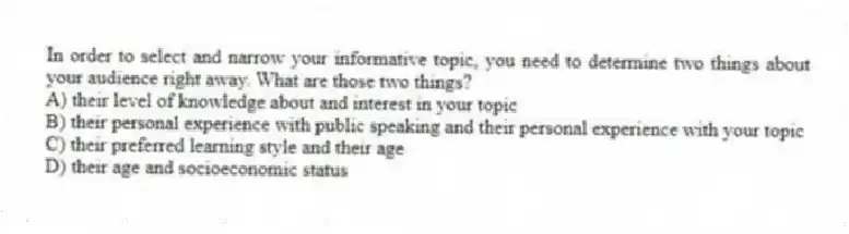 In order to select and narrow your informative topic, you need to determine two things about your audience right away. What are those two things?
A) their level of knowledge about and interest in your topic
B) their personal experience with public speaking and their personal experience with your topic
C) their preferred learning style and their age
D) their age and socioeconomic status