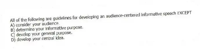 All of the following are guidelines for developing an audience-centered informative speech EXCEPT
A) consider your audience.
B) determine your informative purpose.
C) develop your general purpose.
D) develop your central idea.