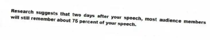 Research suggests that two days after your speech, most audience members will still remember about 75 percent of your speech.