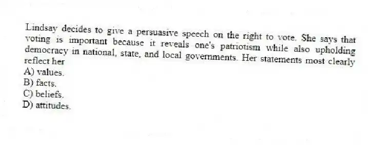 Lindsay decides to give a persuasive speech on the right to vote. She says that voting is important because it reveals one's patriotism while also upholding democracy in national, state, and local governments. Her statements most clearly reflect her
A) values.
B) facts.
C) beliefs.
D) attitudes.