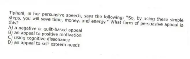 Tiphani, in her persuasive speech, says the following: "So, by using these simple steps, you will save time, money, and energy." What form of persuasive appeal is this?
A) a negative or guilt-based appeal
B) an appeal to positive motivation
C) using cognitive dissonance
D) an appeal to self-esteem needs