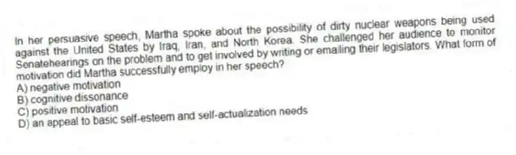 In her persuasive speech, Martha spoke about the possibility of dirty nuclear weapons being used against the United States by Iraq, Iran, and North Korea. She challenged her audience to monitor Senatehearings on the problem and to get involved by writing or emailing their legislators. What form of motivation did Martha successfully employ in her speech?
A) negative motivation
B) cognitive dissonance
C) positive motivation
D) an appeal to basic self-esteem and self-actualization needs
