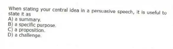 When stating your central idea in a persuasive speech, it is useful to state it as
A) a summary.
B) a specific purpose.
C) a proposition.
D) a challenge.