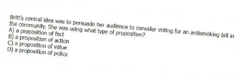 Britt's central idea was to persuade her audience to consider voting for an antismoking bill in the community. She was using what type of proposition?
A) a proposition of fact
B) a proposition of action
C) a proposition of value
D) a proposition of policy