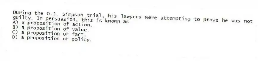 During the O.J. Simpson trial, his lawyers were attempting to prove he was not guilty. In persuasion, this is known as
A) a proposition of action.
B) a proposition of value.
C) a proposition of fact.
D) a proposition of policy.