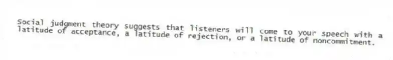 Social judgment theory suggests that listeners will come to your speech with a latitude of acceptance, a latitude of rejection, or a latitude of noncommitment.