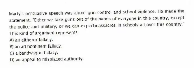 Marty's persuasive speech was about gun control and school violence. He made the statement, "Either we take guns out of the hands of everyone in this country, except the police and military, or we can expectmassacres in schools all over this country." This kind of argument represents
A) an eitheror fallacy.
B) an ad hominem fallacy.
C) a bandwagon fallacy.
D) an appeal to misplaced authority.