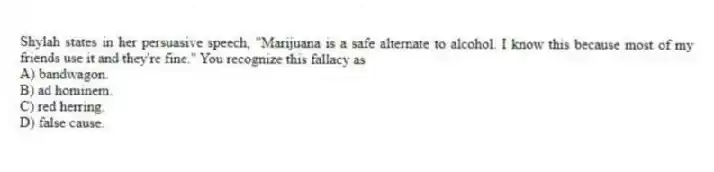 Shylah states in her persuasive speech, "Marijuana is a safe alternate to alcohol. I know this because most of my friends use it and they're fine." You recognize this fallacy as
A) bandwagon.
B) ad hominem.
C) red herring.
D) false cause.
