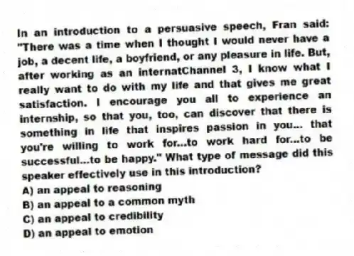 In an introduction to a persuasive speech, Fran said: "There was a time when I thought I would never have a job, a decent life, a boyfriend, or any pleasure in life. But, after working as an internatChannel 3, I know what I really want to do with my life and that gives me great satisfaction. I encourage you all to experience an internship, so that you, too, can discover that there is something in life that inspires passion in you... that you're willing to work for...to work hard for...to be successful...to be happy." What type of message did this speaker effectively use in this introduction?
A) an appeal to reasoning
B) an appeal to a common myth
C) an appeal to credibility
D) an appeal to emotion