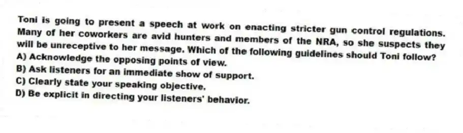 Toni is going to present a speech at work on enacting stricter gun control regulations. Many of her coworkers are avid hunters and members of the NRA, so she suspects they will be unreceptive to her message. Which of the following guidelines should Toni follow?
A) Acknowledge the opposing points of view.
B) Ask listeners for an immediate show of support.
C) Clearly state your speaking objective.
D) Be explicit in directing your listeners' behavior.